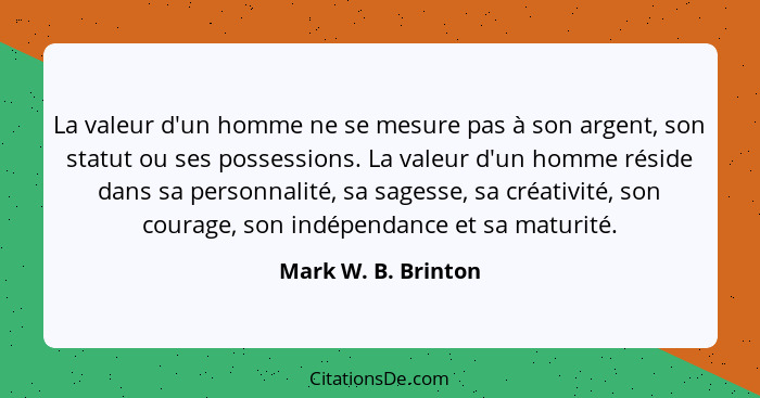 La valeur d'un homme ne se mesure pas à son argent, son statut ou ses possessions. La valeur d'un homme réside dans sa personnali... - Mark W. B. Brinton