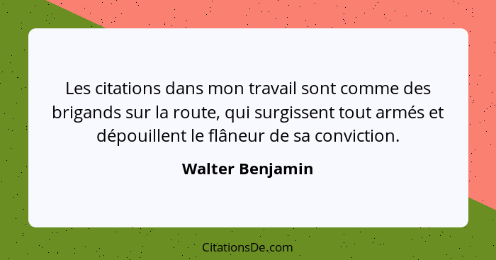 Les citations dans mon travail sont comme des brigands sur la route, qui surgissent tout armés et dépouillent le flâneur de sa convi... - Walter Benjamin