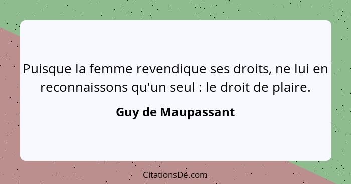 Puisque la femme revendique ses droits, ne lui en reconnaissons qu'un seul : le droit de plaire.... - Guy de Maupassant