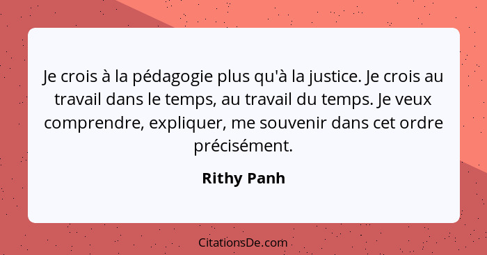 Je crois à la pédagogie plus qu'à la justice. Je crois au travail dans le temps, au travail du temps. Je veux comprendre, expliquer, me s... - Rithy Panh