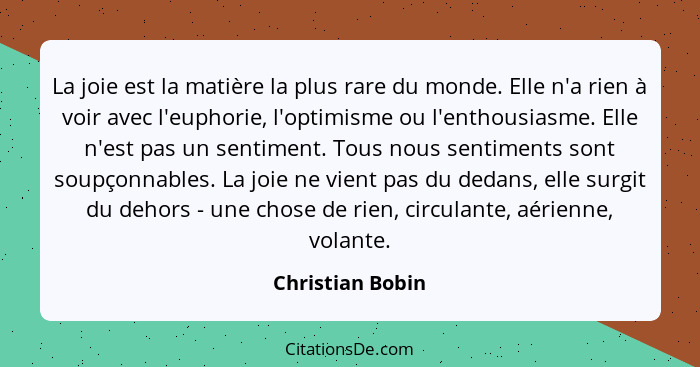 La joie est la matière la plus rare du monde. Elle n'a rien à voir avec l'euphorie, l'optimisme ou l'enthousiasme. Elle n'est pas un... - Christian Bobin