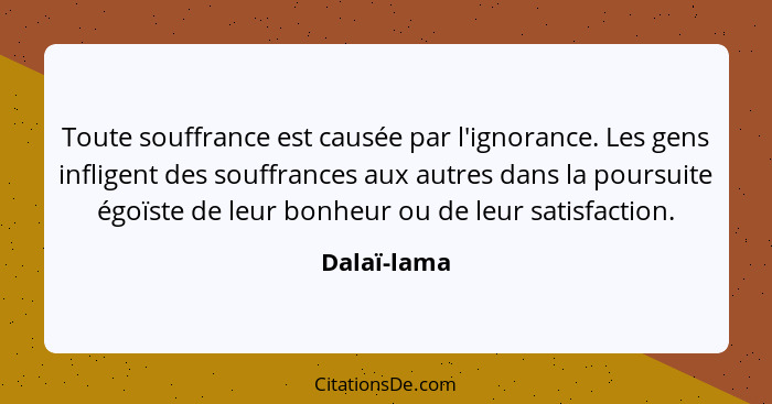 Toute souffrance est causée par l'ignorance. Les gens infligent des souffrances aux autres dans la poursuite égoïste de leur bonheur ou d... - Dalaï-lama