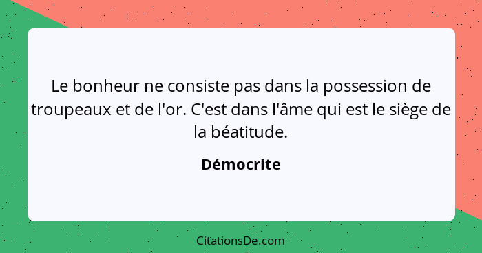 Le bonheur ne consiste pas dans la possession de troupeaux et de l'or. C'est dans l'âme qui est le siège de la béatitude.... - Démocrite