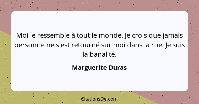 Moi je ressemble à tout le monde. Je crois que jamais personne ne s'est retourné sur moi dans la rue. Je suis la banalité.... - Marguerite Duras