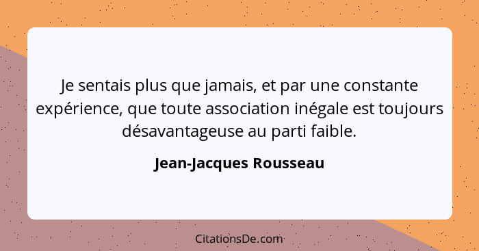 Je sentais plus que jamais, et par une constante expérience, que toute association inégale est toujours désavantageuse au part... - Jean-Jacques Rousseau