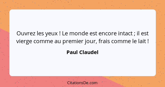 Ouvrez les yeux ! Le monde est encore intact ; il est vierge comme au premier jour, frais comme le lait !... - Paul Claudel