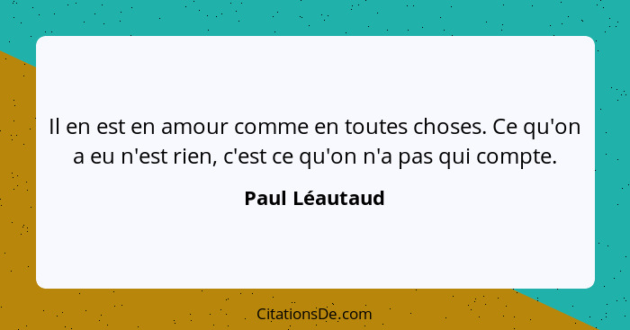 Il en est en amour comme en toutes choses. Ce qu'on a eu n'est rien, c'est ce qu'on n'a pas qui compte.... - Paul Léautaud