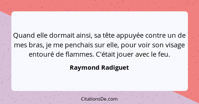 Quand elle dormait ainsi, sa tête appuyée contre un de mes bras, je me penchais sur elle, pour voir son visage entouré de flammes.... - Raymond Radiguet