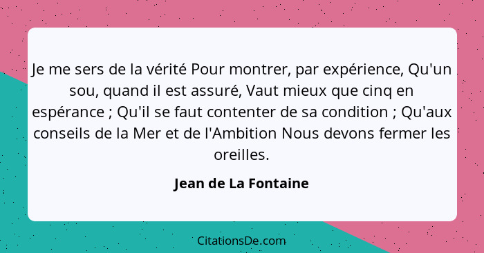 Je me sers de la vérité Pour montrer, par expérience, Qu'un sou, quand il est assuré, Vaut mieux que cinq en espérance ; Qu... - Jean de La Fontaine