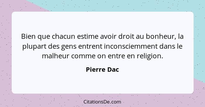 Bien que chacun estime avoir droit au bonheur, la plupart des gens entrent inconsciemment dans le malheur comme on entre en religion.... - Pierre Dac