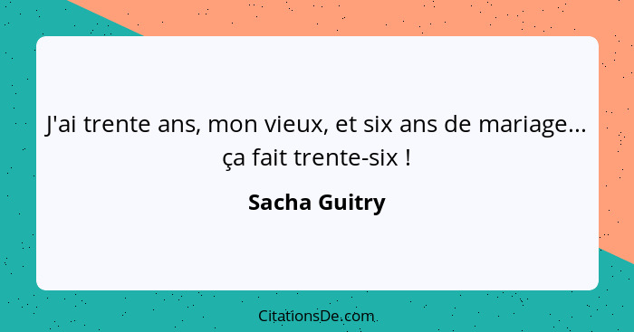 J'ai trente ans, mon vieux, et six ans de mariage... ça fait trente-six !... - Sacha Guitry