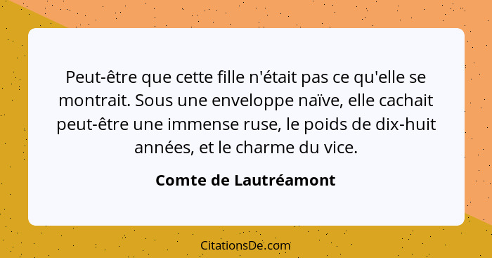 Peut-être que cette fille n'était pas ce qu'elle se montrait. Sous une enveloppe naïve, elle cachait peut-être une immense ruse... - Comte de Lautréamont