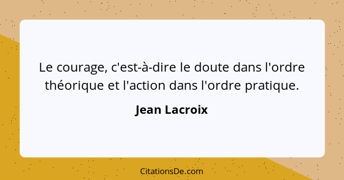 Le courage, c'est-à-dire le doute dans l'ordre théorique et l'action dans l'ordre pratique.... - Jean Lacroix