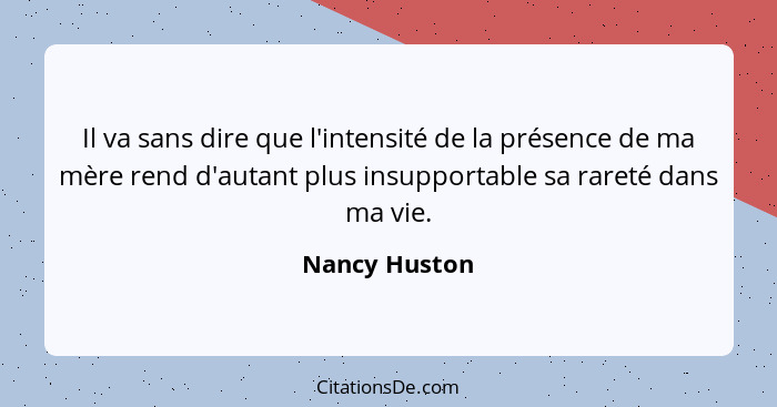 Il va sans dire que l'intensité de la présence de ma mère rend d'autant plus insupportable sa rareté dans ma vie.... - Nancy Huston
