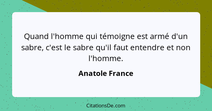 Quand l'homme qui témoigne est armé d'un sabre, c'est le sabre qu'il faut entendre et non l'homme.... - Anatole France