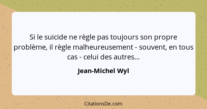 Si le suicide ne règle pas toujours son propre problème, il règle malheureusement - souvent, en tous cas - celui des autres...... - Jean-Michel Wyl