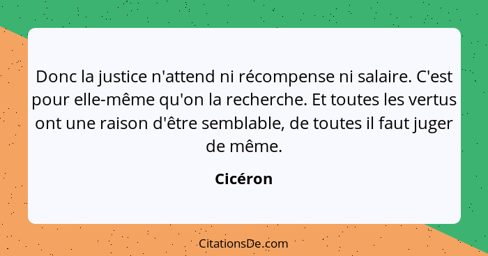 Donc la justice n'attend ni récompense ni salaire. C'est pour elle-même qu'on la recherche. Et toutes les vertus ont une raison d'être sembl... - Cicéron