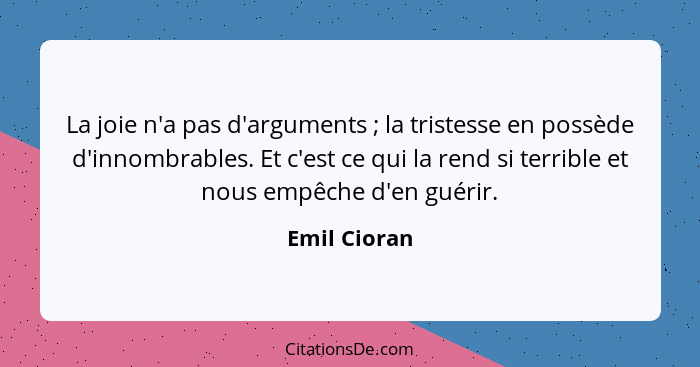 La joie n'a pas d'arguments ; la tristesse en possède d'innombrables. Et c'est ce qui la rend si terrible et nous empêche d'en guér... - Emil Cioran