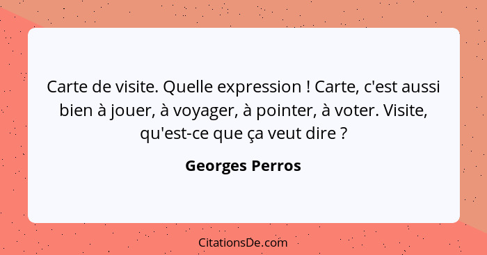 Carte de visite. Quelle expression ! Carte, c'est aussi bien à jouer, à voyager, à pointer, à voter. Visite, qu'est-ce que ça ve... - Georges Perros