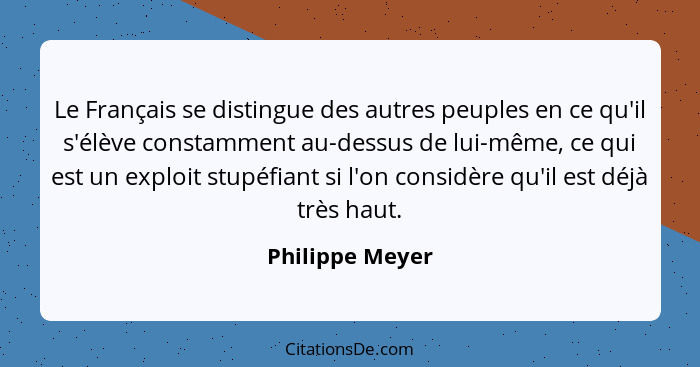 Le Français se distingue des autres peuples en ce qu'il s'élève constamment au-dessus de lui-même, ce qui est un exploit stupéfiant s... - Philippe Meyer