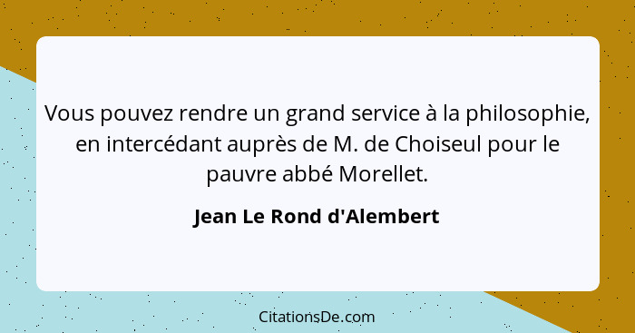 Vous pouvez rendre un grand service à la philosophie, en intercédant auprès de M. de Choiseul pour le pauvre abbé Morell... - Jean Le Rond d'Alembert