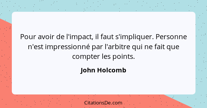 Pour avoir de l'impact, il faut s'impliquer. Personne n'est impressionné par l'arbitre qui ne fait que compter les points.... - John Holcomb