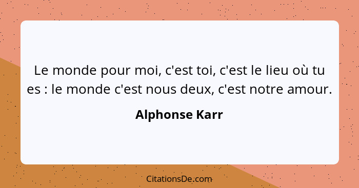 Le monde pour moi, c'est toi, c'est le lieu où tu es : le monde c'est nous deux, c'est notre amour.... - Alphonse Karr