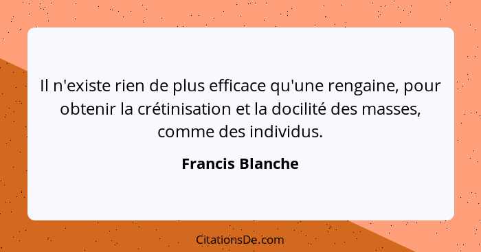 Il n'existe rien de plus efficace qu'une rengaine, pour obtenir la crétinisation et la docilité des masses, comme des individus.... - Francis Blanche