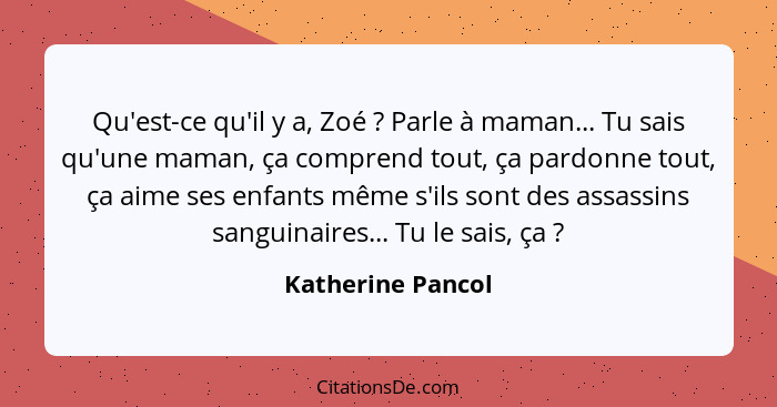 Qu'est-ce qu'il y a, Zoé ? Parle à maman... Tu sais qu'une maman, ça comprend tout, ça pardonne tout, ça aime ses enfants même... - Katherine Pancol