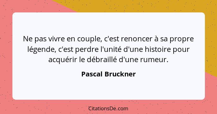 Ne pas vivre en couple, c'est renoncer à sa propre légende, c'est perdre l'unité d'une histoire pour acquérir le débraillé d'une rum... - Pascal Bruckner