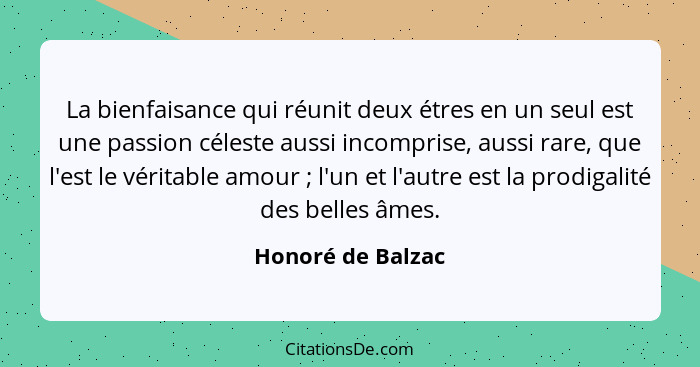 La bienfaisance qui réunit deux étres en un seul est une passion céleste aussi incomprise, aussi rare, que l'est le véritable amour... - Honoré de Balzac