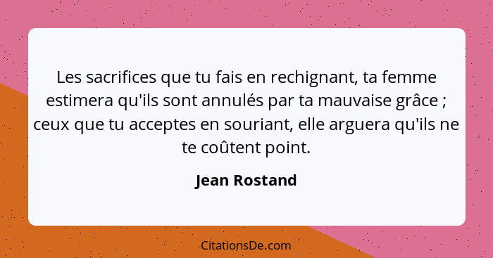 Les sacrifices que tu fais en rechignant, ta femme estimera qu'ils sont annulés par ta mauvaise grâce ; ceux que tu acceptes en so... - Jean Rostand