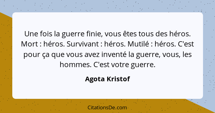 Une fois la guerre finie, vous êtes tous des héros. Mort : héros. Survivant : héros. Mutilé : héros. C'est pour ça que... - Agota Kristof