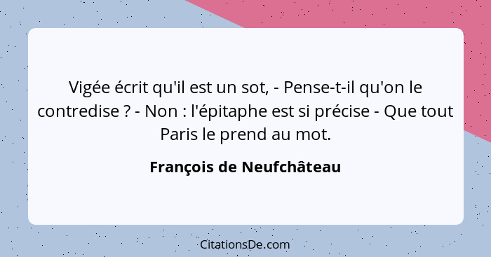 Vigée écrit qu'il est un sot, - Pense-t-il qu'on le contredise ? - Non : l'épitaphe est si précise - Que tout Pari... - François de Neufchâteau