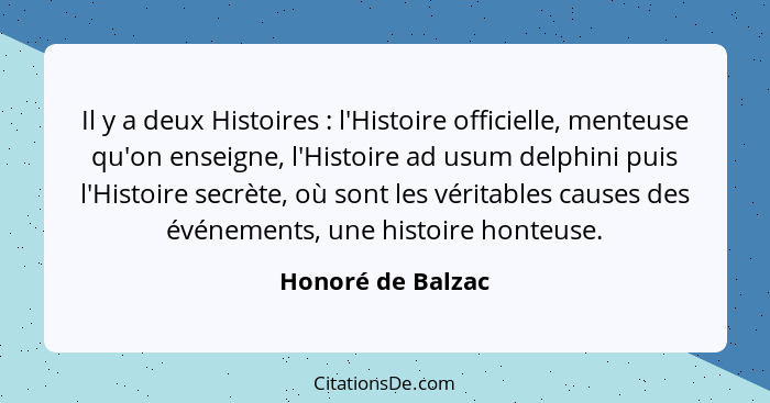 Il y a deux Histoires : l'Histoire officielle, menteuse qu'on enseigne, l'Histoire ad usum delphini puis l'Histoire secrète, o... - Honoré de Balzac