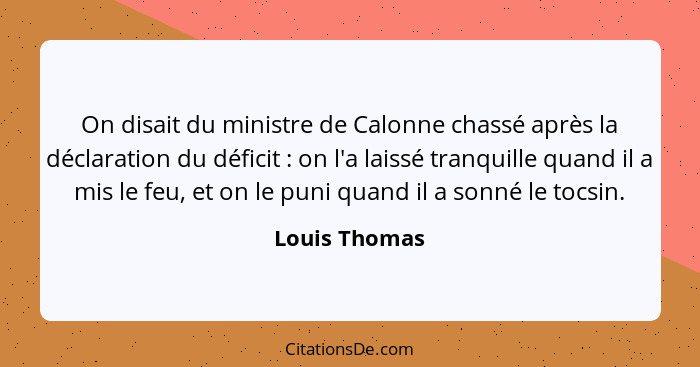 On disait du ministre de Calonne chassé après la déclaration du déficit : on l'a laissé tranquille quand il a mis le feu, et on le... - Louis Thomas