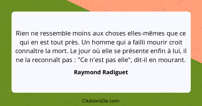 Rien ne ressemble moins aux choses elles-mêmes que ce qui en est tout près. Un homme qui a failli mourir croit connaître la mort. L... - Raymond Radiguet