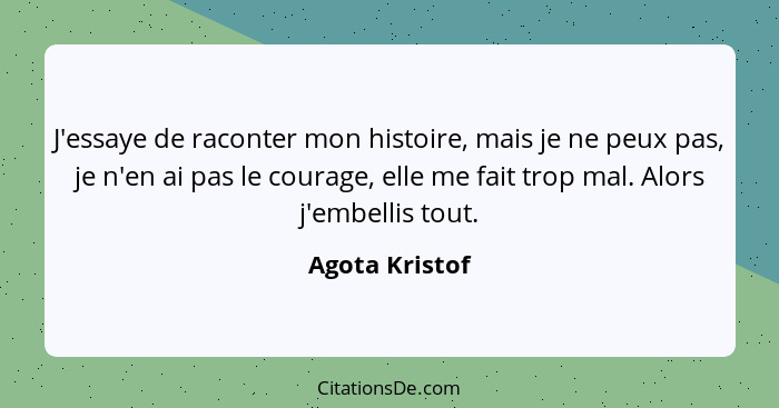 J'essaye de raconter mon histoire, mais je ne peux pas, je n'en ai pas le courage, elle me fait trop mal. Alors j'embellis tout.... - Agota Kristof