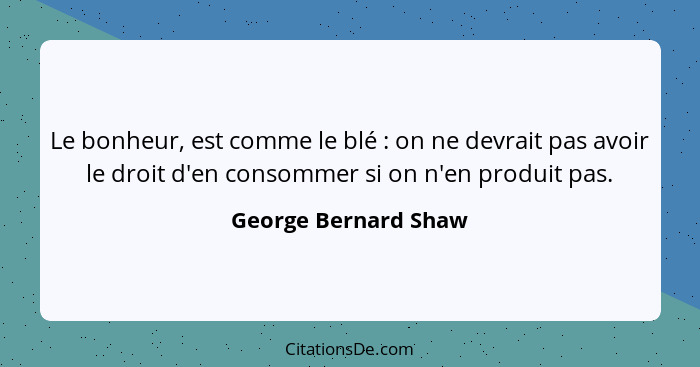 Le bonheur, est comme le blé : on ne devrait pas avoir le droit d'en consommer si on n'en produit pas.... - George Bernard Shaw