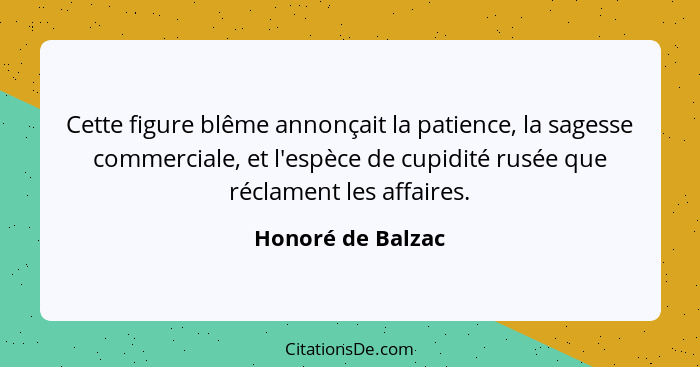 Cette figure blême annonçait la patience, la sagesse commerciale, et l'espèce de cupidité rusée que réclament les affaires.... - Honoré de Balzac