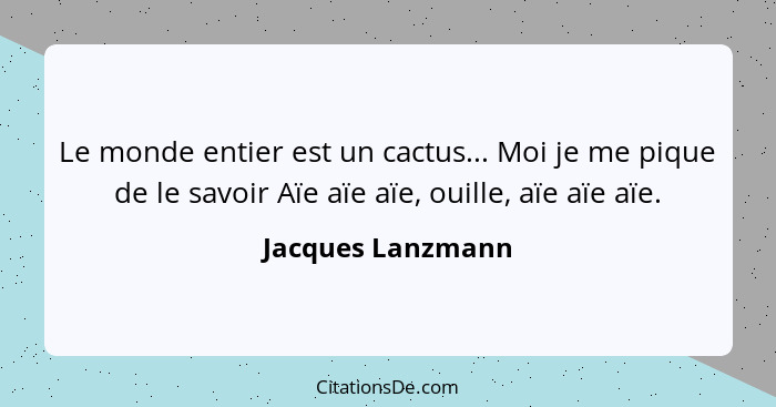 Le monde entier est un cactus... Moi je me pique de le savoir Aïe aïe aïe, ouille, aïe aïe aïe.... - Jacques Lanzmann