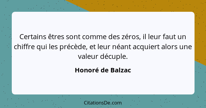 Certains êtres sont comme des zéros, il leur faut un chiffre qui les précède, et leur néant acquiert alors une valeur décuple.... - Honoré de Balzac