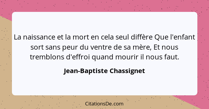 La naissance et la mort en cela seul diffère Que l'enfant sort sans peur du ventre de sa mère, Et nous tremblons d'effroi q... - Jean-Baptiste Chassignet
