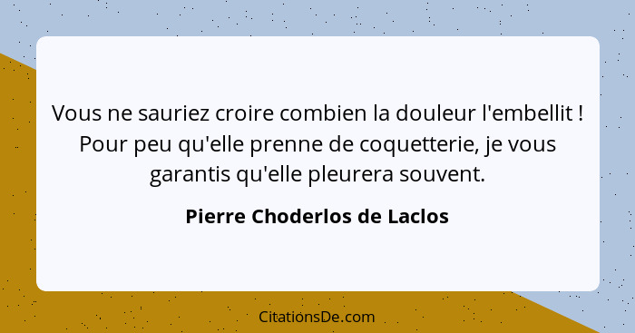 Vous ne sauriez croire combien la douleur l'embellit ! Pour peu qu'elle prenne de coquetterie, je vous garantis qu'e... - Pierre Choderlos de Laclos