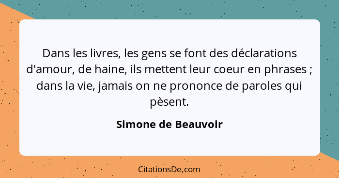 Dans les livres, les gens se font des déclarations d'amour, de haine, ils mettent leur coeur en phrases ; dans la vie, jamai... - Simone de Beauvoir