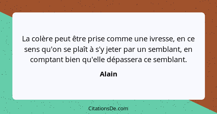 La colère peut être prise comme une ivresse, en ce sens qu'on se plaît à s'y jeter par un semblant, en comptant bien qu'elle dépassera ce semb... - Alain