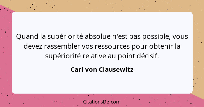 Quand la supériorité absolue n'est pas possible, vous devez rassembler vos ressources pour obtenir la supériorité relative au po... - Carl von Clausewitz