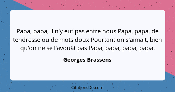 Papa, papa, il n'y eut pas entre nous Papa, papa, de tendresse ou de mots doux Pourtant on s'aimait, bien qu'on ne se l'avouât pas... - Georges Brassens