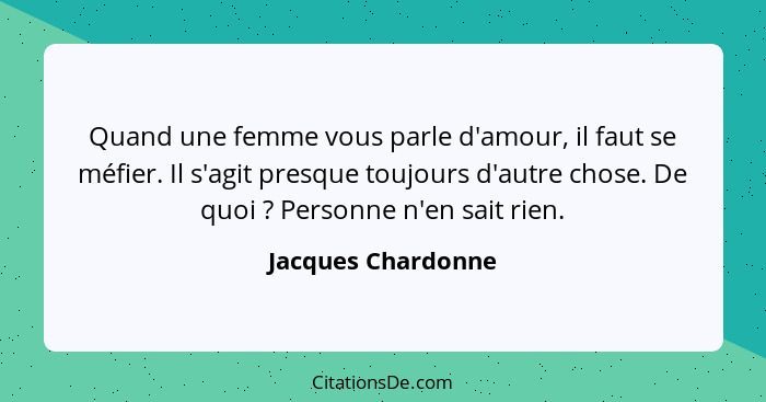 Quand une femme vous parle d'amour, il faut se méfier. Il s'agit presque toujours d'autre chose. De quoi ? Personne n'en sait... - Jacques Chardonne