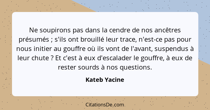 Ne soupirons pas dans la cendre de nos ancêtres présumés ; s'ils ont brouillé leur trace, n'est-ce pas pour nous initier au gouffr... - Kateb Yacine